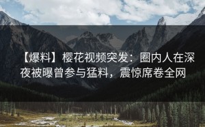 【爆料】樱花视频突发：圈内人在深夜被曝曾参与猛料，震惊席卷全网