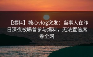 【爆料】糖心vlog突发：当事人在昨日深夜被曝曾参与爆料，无法置信席卷全网
