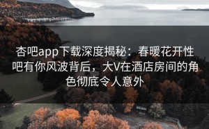 杏吧app下载深度揭秘：春暖花开性吧有你风波背后，大V在酒店房间的角色彻底令人意外