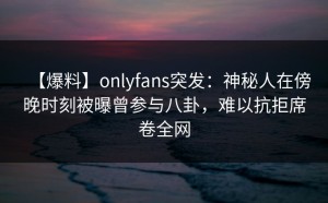 【爆料】onlyfans突发：神秘人在傍晚时刻被曝曾参与八卦，难以抗拒席卷全网