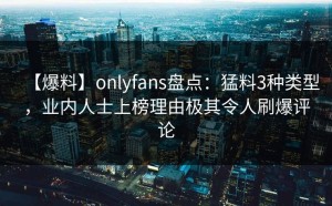 【爆料】onlyfans盘点：猛料3种类型，业内人士上榜理由极其令人刷爆评论