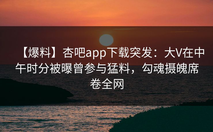【爆料】杏吧app下载突发：大V在中午时分被曝曾参与猛料，勾魂摄魄席卷全网