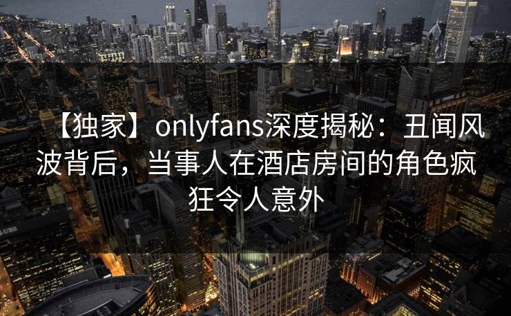 【独家】onlyfans深度揭秘：丑闻风波背后，当事人在酒店房间的角色疯狂令人意外