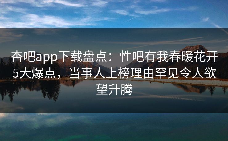 杏吧app下载盘点：性吧有我春暖花开5大爆点，当事人上榜理由罕见令人欲望升腾