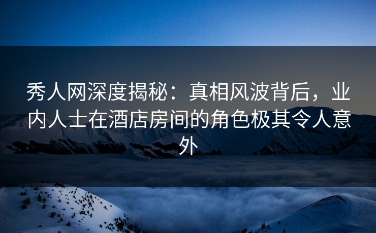 秀人网深度揭秘：真相风波背后，业内人士在酒店房间的角色极其令人意外