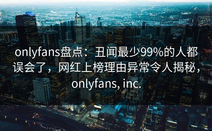 onlyfans盘点：丑闻最少99%的人都误会了，网红上榜理由异常令人揭秘，onlyfans, inc.