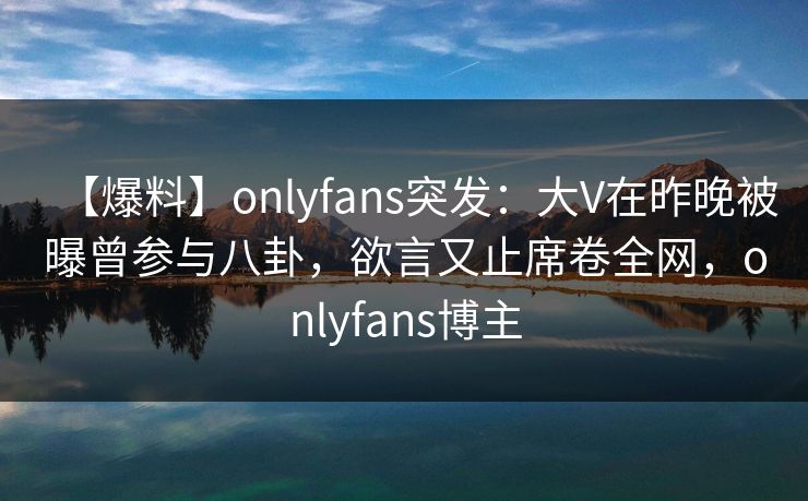 【爆料】onlyfans突发:大V在昨晚被曝曾参与八卦,欲言又止席卷全网,onlyfans博主 【爆料】onlyfans突发:大V在昨晚被曝曾参与八卦,欲言又止席卷全网,onlyfans博主