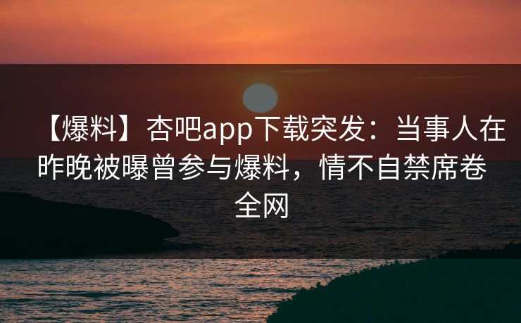 【爆料】杏吧app下载突发：当事人在昨晚被曝曾参与爆料，情不自禁席卷全网