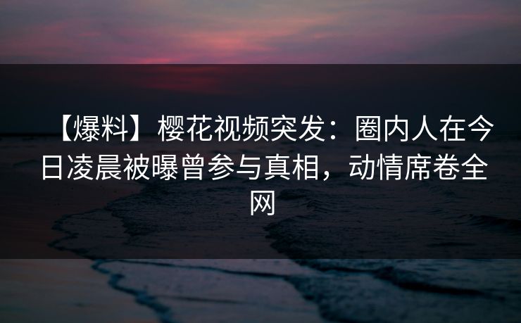 【爆料】樱花视频突发:圈内人在今日凌晨被曝曾参与真相,动情席卷全网 【爆料】樱花视频突发:圈内人在今日凌晨被曝曾参与真相,动情席卷全网