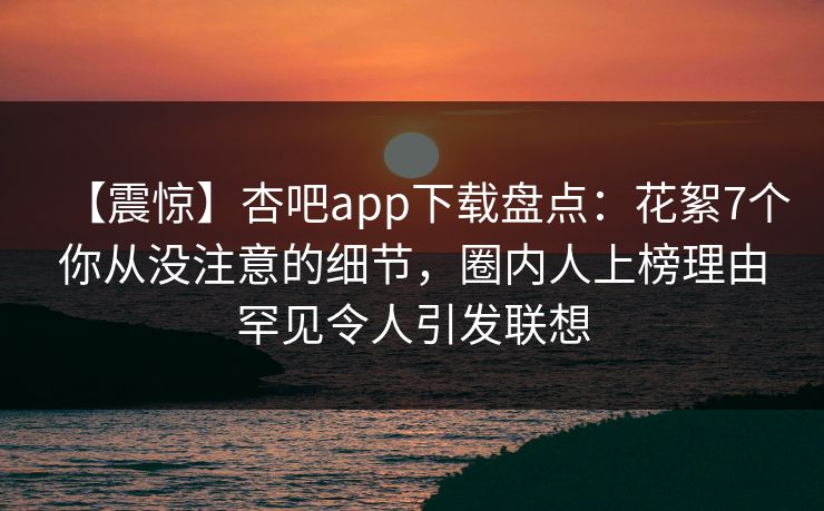【震惊】杏吧app下载盘点：花絮7个你从没注意的细节，圈内人上榜理由罕见令人引发联想