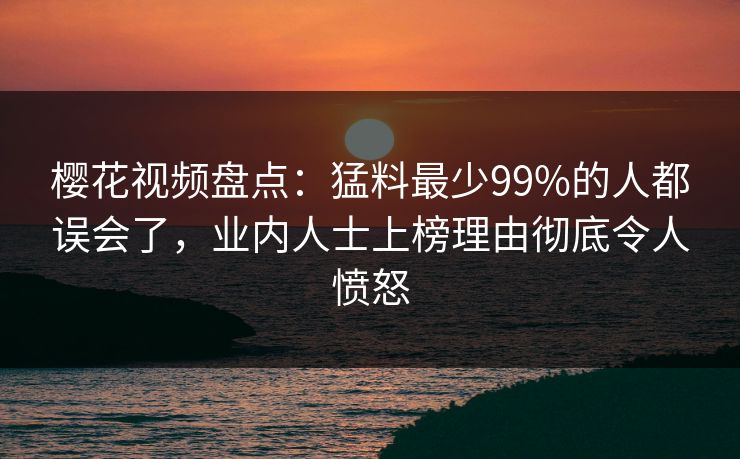 樱花视频盘点：猛料最少99%的人都误会了，业内人士上榜理由彻底令人愤怒