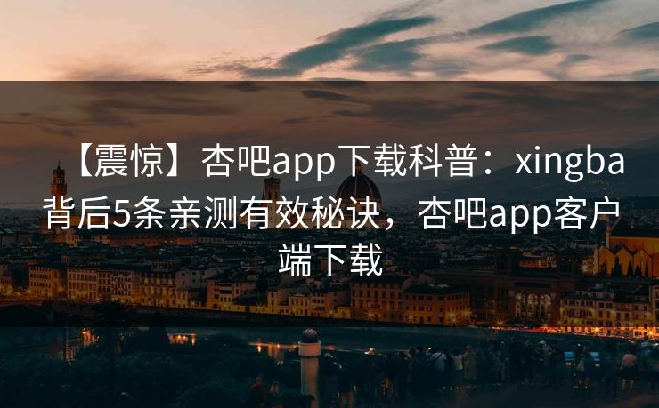 【震惊】杏吧app下载科普：xingba背后5条亲测有效秘诀，杏吧app客户端下载