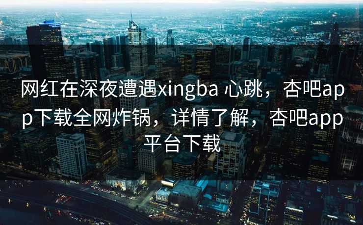 网红在深夜遭遇xingba 心跳，杏吧app下载全网炸锅，详情了解，杏吧app平台下载
