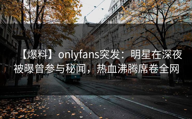 【爆料】onlyfans突发：明星在深夜被曝曾参与秘闻，热血沸腾席卷全网