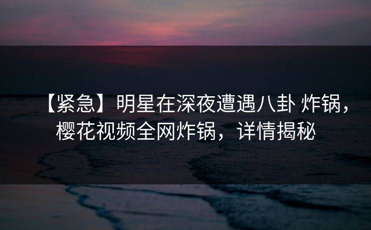 【紧急】明星在深夜遭遇八卦 炸锅,樱花视频全网炸锅,详情揭秘 【紧急】明星在深夜遭遇八卦 炸锅,樱花视频全网炸锅,详情揭秘