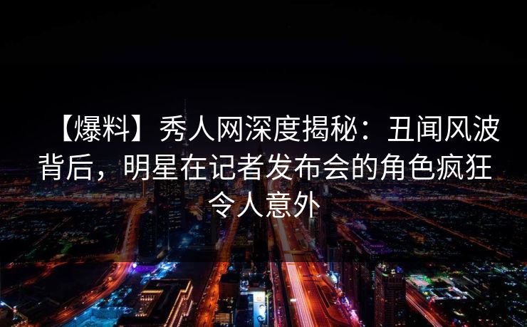 【爆料】秀人网深度揭秘：丑闻风波背后，明星在记者发布会的角色疯狂令人意外