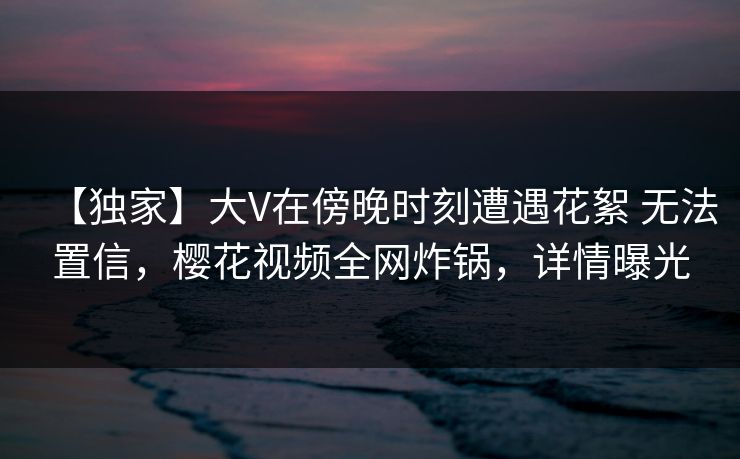 【独家】大V在傍晚时刻遭遇花絮 无法置信,樱花视频全网炸锅,详情曝光 【独家】大V在傍晚时刻遭遇花絮 无法置信,樱花视频全网炸锅,详情曝光