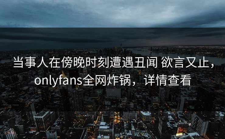 当事人在傍晚时刻遭遇丑闻 欲言又止，onlyfans全网炸锅，详情查看