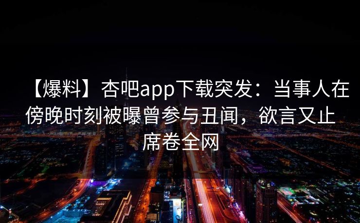 【爆料】杏吧app下载突发：当事人在傍晚时刻被曝曾参与丑闻，欲言又止席卷全网