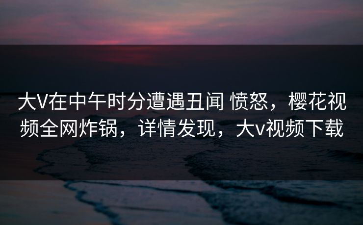 大V在中午时分遭遇丑闻 愤怒，樱花视频全网炸锅，详情发现，大v视频下载