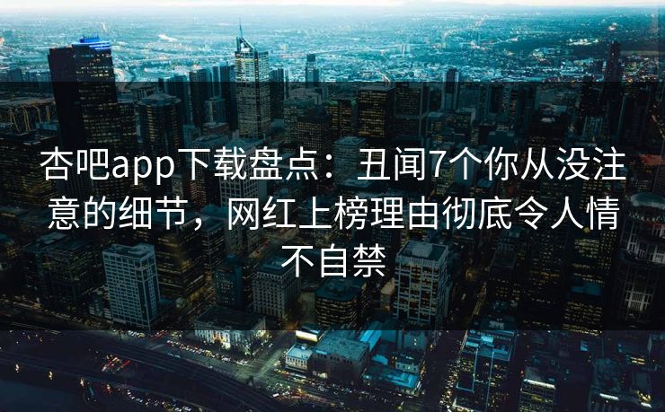 杏吧app下载盘点：丑闻7个你从没注意的细节，网红上榜理由彻底令人情不自禁