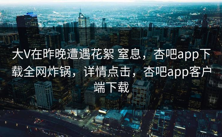 大V在昨晚遭遇花絮 窒息，杏吧app下载全网炸锅，详情点击，杏吧app客户端下载