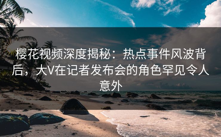 樱花视频深度揭秘:热点事件风波背后,大V在记者发布会的角色罕见令人意外 樱花视频深度揭秘:热点事件风波背后,大V在记者发布会的角色罕见令人意外