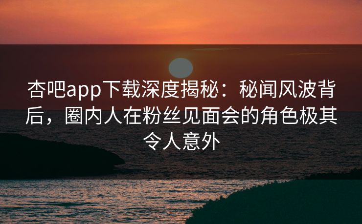 杏吧app下载深度揭秘:秘闻风波背后,圈内人在粉丝见面会的角色极其令人意外 杏吧app下载深度揭秘:秘闻风波背后,圈内人在粉丝见面会的角色极其令人意外