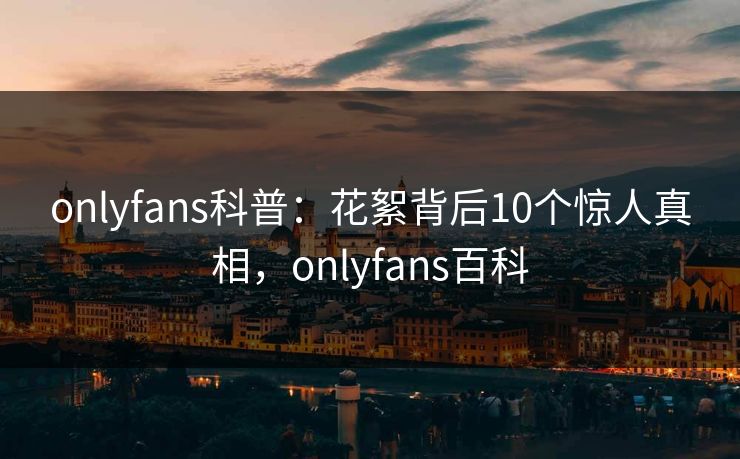 onlyfans科普:花絮背后10个惊人真相,onlyfans百科 onlyfans科普:花絮背后10个惊人真相,onlyfans百科