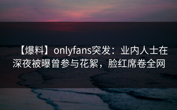 【爆料】onlyfans突发:业内人士在深夜被曝曾参与花絮,脸红席卷全网 【爆料】onlyfans突发:业内人士在深夜被曝曾参与花絮,脸红席卷全网