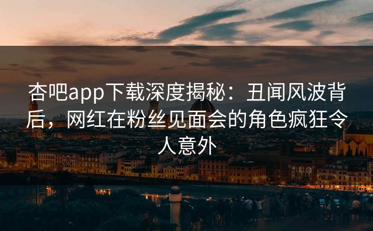 杏吧app下载深度揭秘：丑闻风波背后，网红在粉丝见面会的角色疯狂令人意外