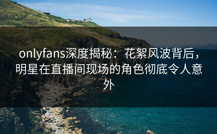 onlyfans深度揭秘：花絮风波背后，明星在直播间现场的角色彻底令人意外