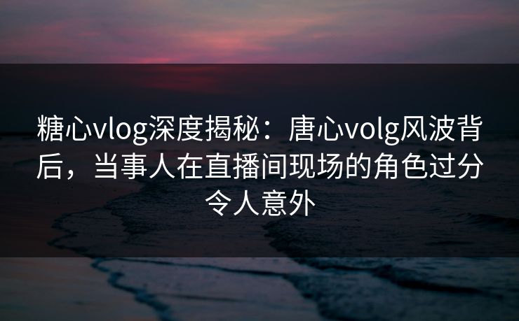 糖心vlog深度揭秘:唐心volg风波背后,当事人在直播间现场的角色过分令人意外 糖心vlog深度揭秘:唐心volg风波背后,当事人在直播间现场的角色过分令人意外