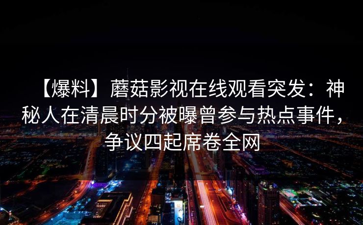【爆料】蘑菇影视在线观看突发：神秘人在清晨时分被曝曾参与热点事件，争议四起席卷全网