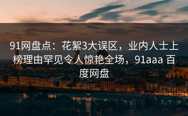 91网盘点：花絮3大误区，业内人士上榜理由罕见令人惊艳全场，91aaa 百度网盘
