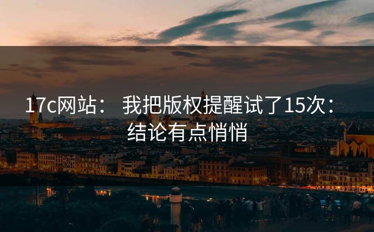 17c网站： 我把版权提醒试了15次： 结论有点悄悄