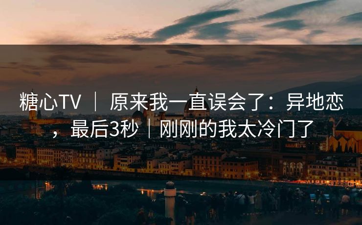 糖心TV ｜ 原来我一直误会了：异地恋，最后3秒｜刚刚的我太冷门了