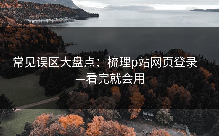 常见误区大盘点：梳理p站网页登录——看完就会用