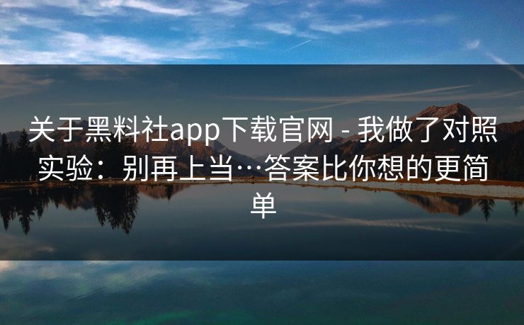关于黑料社app下载官网 - 我做了对照实验：别再上当…答案比你想的更简单