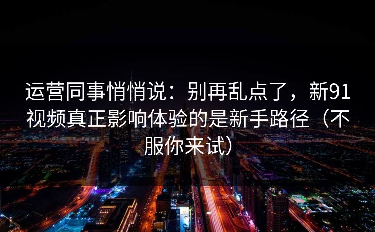 运营同事悄悄说：别再乱点了，新91视频真正影响体验的是新手路径（不服你来试）